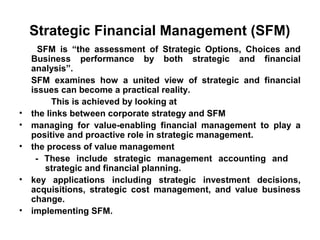 Strategic Financial Management (SFM)
      SFM is “the assessment of Strategic Options, Choices and
    Business performance by both strategic and financial
    analysis”.
    SFM examines how a united view of strategic and financial
    issues can become a practical reality.
          This is achieved by looking at
•   the links between corporate strategy and SFM
•   managing for value-enabling financial management to play a
    positive and proactive role in strategic management.
•   the process of value management
     - These include strategic management accounting and
       strategic and financial planning.
•   key applications including strategic investment decisions,
    acquisitions, strategic cost management, and value business
    change.
•   implementing SFM.
 