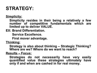 STRATEGY:
Simplicity:
  Simplicity resides in their being a relatively a few
  number of competitive fundamentals which are
  limited up to deliver VALUE.
EX: Brand Differentiation.
    Service Excellence.
    First mover advantage.
Thinking:
  Strategy is also about thinking – Strategic Thinking?
  Where are we? Where do we want to reach?
Results – Focus:
  Strategies do not necessarily have very easily
  quantified value these strategies ultimately have
  only if and when are cashed in for real money.
 