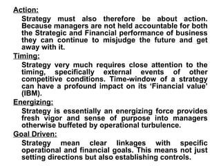 Action:
  Strategy must also therefore be about action.
  Because managers are not held accountable for both
  the Strategic and Financial performance of business
  they can continue to misjudge the future and get
  away with it.
Timing:
  Strategy very much requires close attention to the
  timing, specifically external events of other
  competitive conditions. Time-window of a strategy
  can have a profound impact on its ‘Financial value’
  (IBM).
Energizing:
  Strategy is essentially an energizing force provides
  fresh vigor and sense of purpose into managers
  otherwise buffeted by operational turbulence.
Goal Driven:
  Strategy mean clear linkages with specific
  operational and financial goals. This means not just
  setting directions but also establishing controls.
 