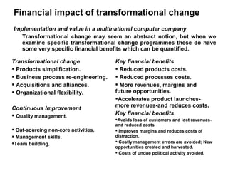 Financial impact of transformational change
Implementation and value in a multinational computer company
   Transformational change may seem an abstract notion, but when we
   examine specific transformational change programmes these do have
   some very specific financial benefits which can be quantified.

Transformational change               Key financial benefits
 Products simplification.             Reduced products costs.
 Business process re-engineering.     Reduced processes costs.
 Acquisitions and alliances.          More revenues, margins and
 Organizational flexibility.         future opportunities.
                                      Accelerates product launches-
Continuous Improvement                more revenues-and reduces costs.
 Quality management.                 Key financial benefits
                                      Avoids loss of customers and lost revenues-
                                      and reduced costs
 Out-sourcing non-core activities.    Improves margins and reduces costs of
 Management skills.                  distraction.
Team building.                        Costly management errors are avoided; New
                                      opportunities created and harvested.
                                       Costs of undue political activity avoided.
 