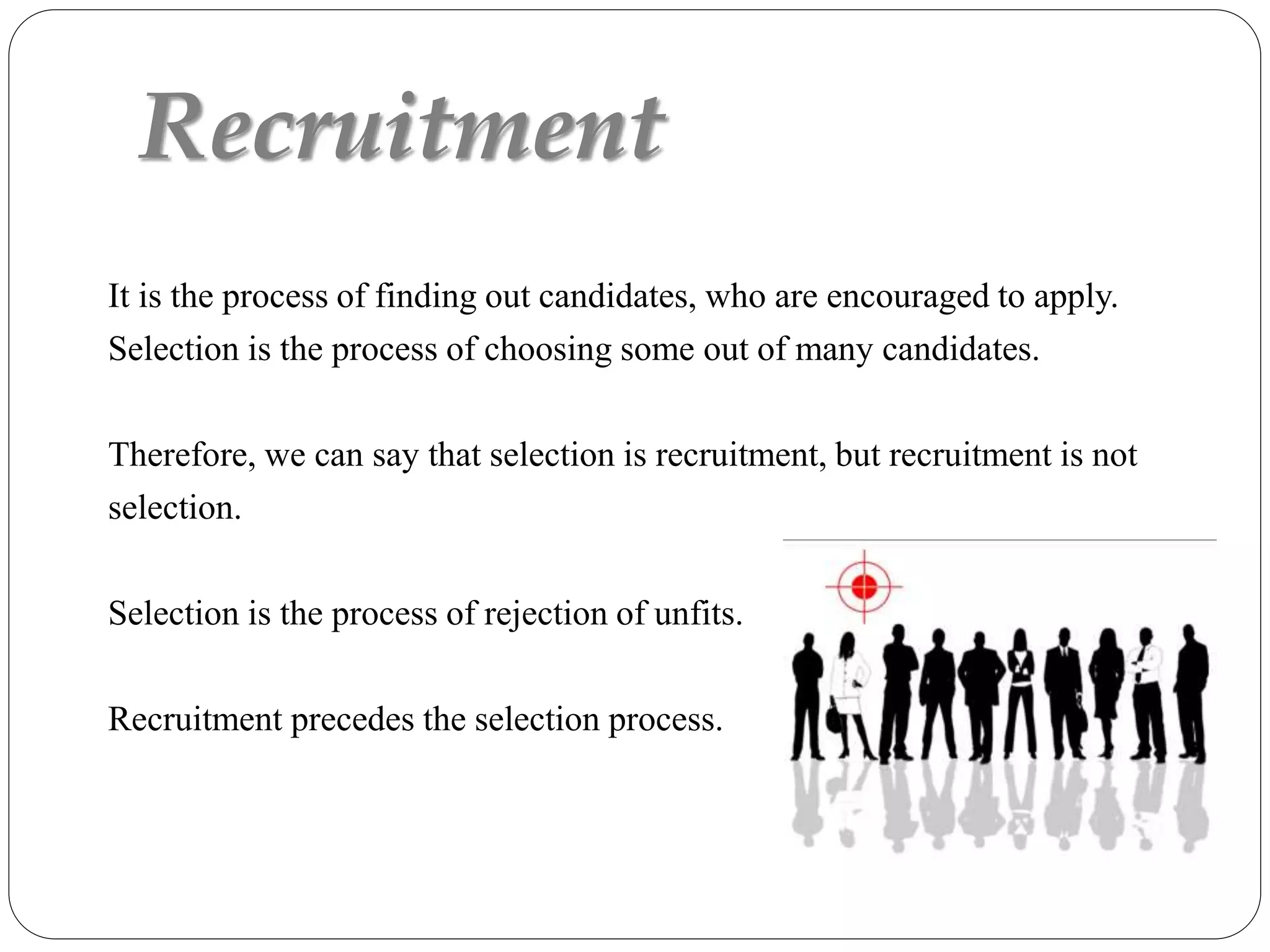 Recruitment
It is the process of finding out candidates, who are encouraged to apply.
Selection is the process of choosing some out of many candidates.
Therefore, we can say that selection is recruitment, but recruitment is not
selection.
Selection is the process of rejection of unfits.
Recruitment precedes the selection process.
 