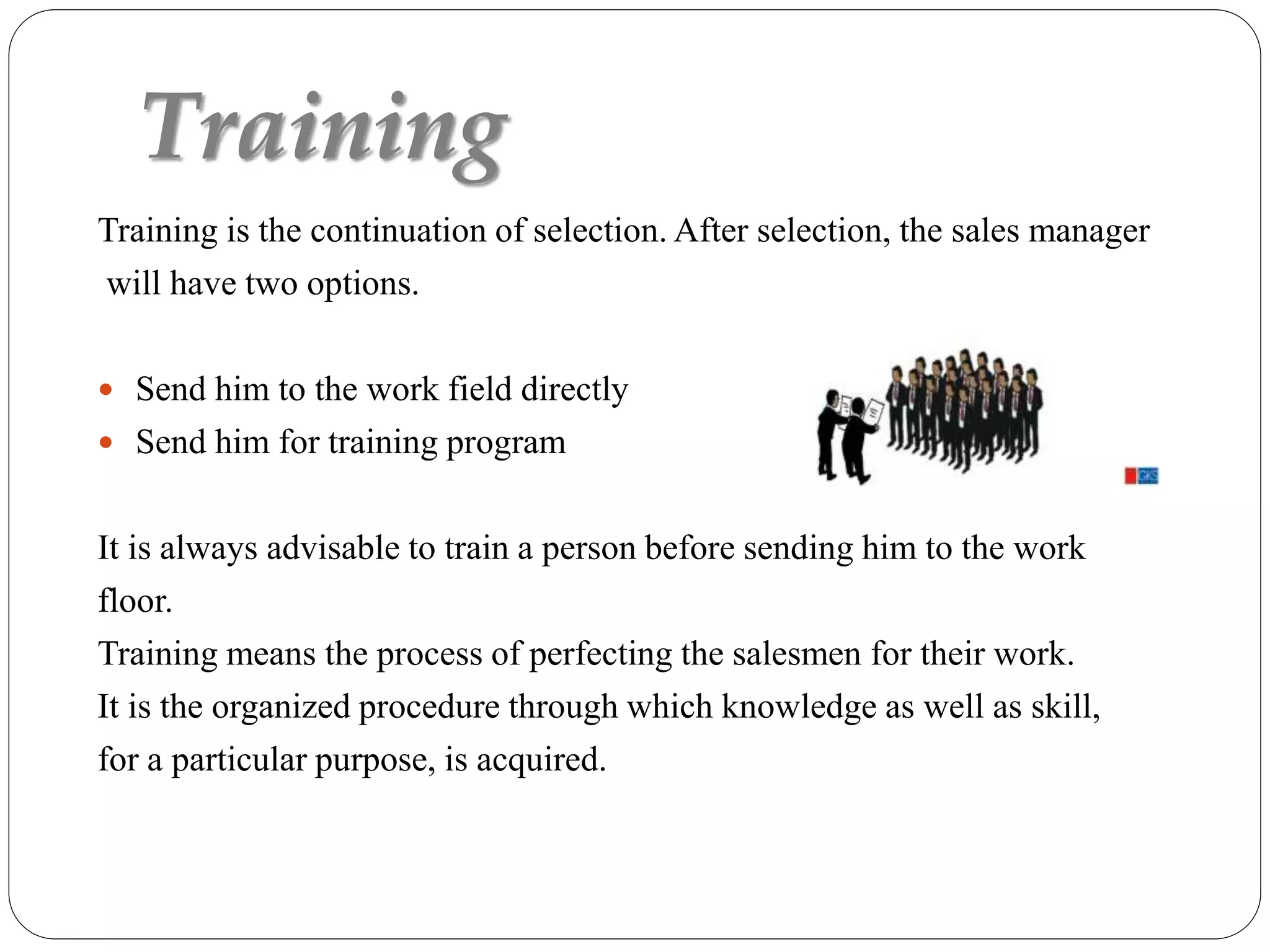 Training
Training is the continuation of selection. After selection, the sales manager
will have two options.
 Send him to the work field directly
 Send him for training program
It is always advisable to train a person before sending him to the work
floor.
Training means the process of perfecting the salesmen for their work.
It is the organized procedure through which knowledge as well as skill,
for a particular purpose, is acquired.
 