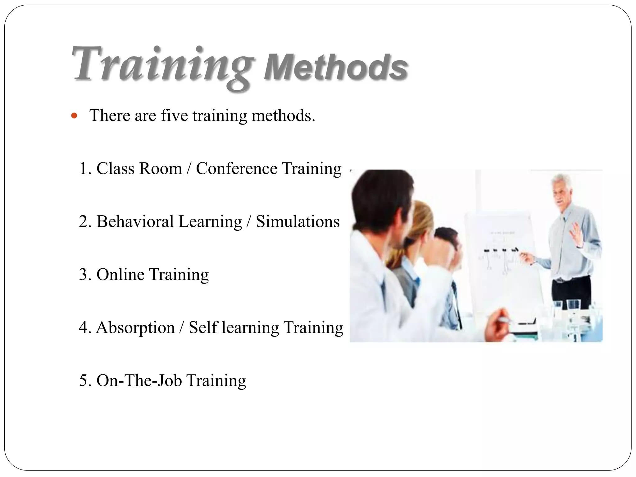 Training Methods
 There are five training methods.
1. Class Room / Conference Training
2. Behavioral Learning / Simulations
3. Online Training
4. Absorption / Self learning Training
5. On-The-Job Training
 