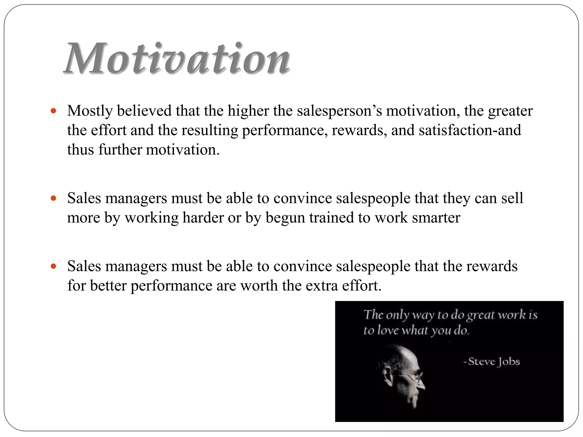Motivation
 Mostly believed that the higher the salesperson’s motivation, the greater
the effort and the resulting performance, rewards, and satisfaction-and
thus further motivation.
 Sales managers must be able to convince salespeople that they can sell
more by working harder or by begun trained to work smarter
 Sales managers must be able to convince salespeople that the rewards
for better performance are worth the extra effort.
 