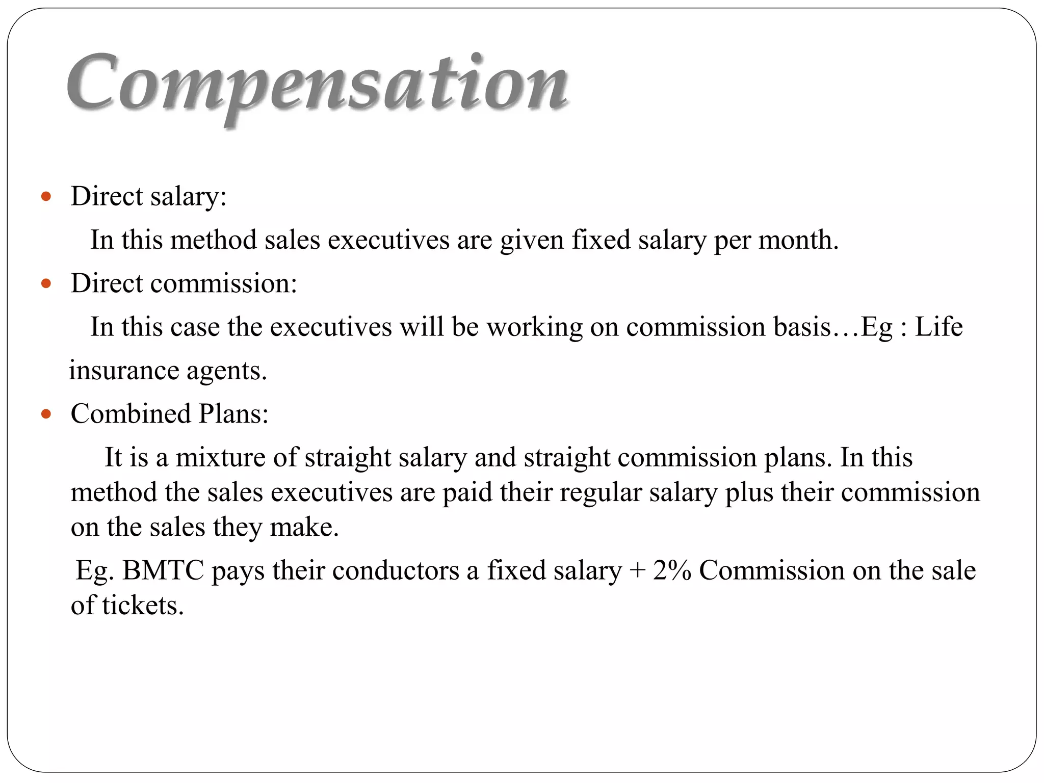 Compensation
 Direct salary:
In this method sales executives are given fixed salary per month.
 Direct commission:
In this case the executives will be working on commission basis…Eg : Life
insurance agents.
 Combined Plans:
It is a mixture of straight salary and straight commission plans. In this
method the sales executives are paid their regular salary plus their commission
on the sales they make.
Eg. BMTC pays their conductors a fixed salary + 2% Commission on the sale
of tickets.
 
