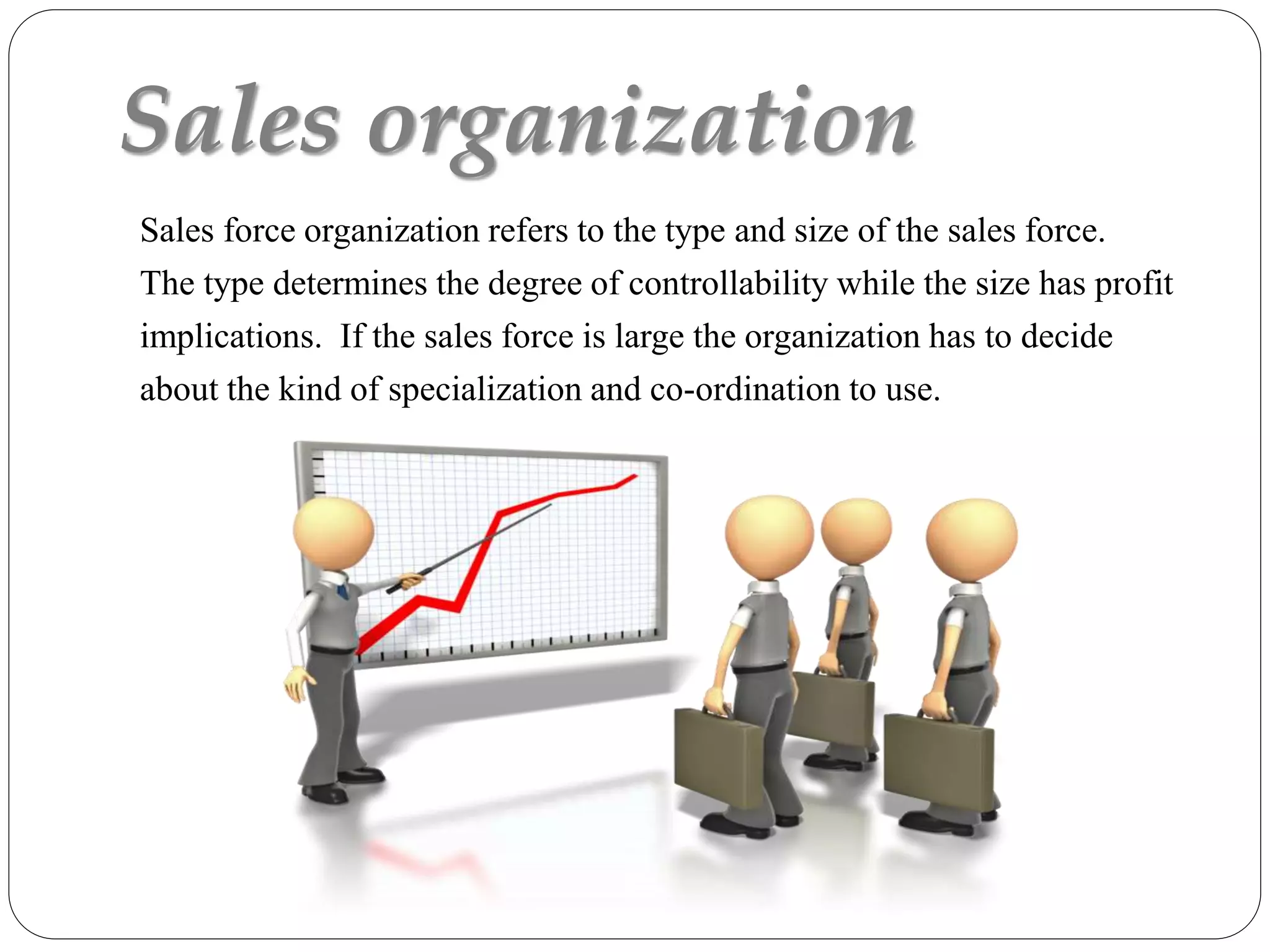 Sales organization
Sales force organization refers to the type and size of the sales force.
The type determines the degree of controllability while the size has profit
implications. If the sales force is large the organization has to decide
about the kind of specialization and co-ordination to use.
 