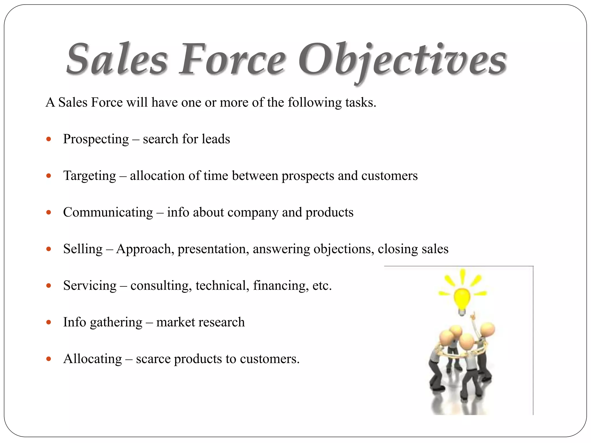 Sales Force Objectives
A Sales Force will have one or more of the following tasks.
 Prospecting – search for leads
 Targeting – allocation of time between prospects and customers
 Communicating – info about company and products
 Selling – Approach, presentation, answering objections, closing sales
 Servicing – consulting, technical, financing, etc.
 Info gathering – market research
 Allocating – scarce products to customers.
 