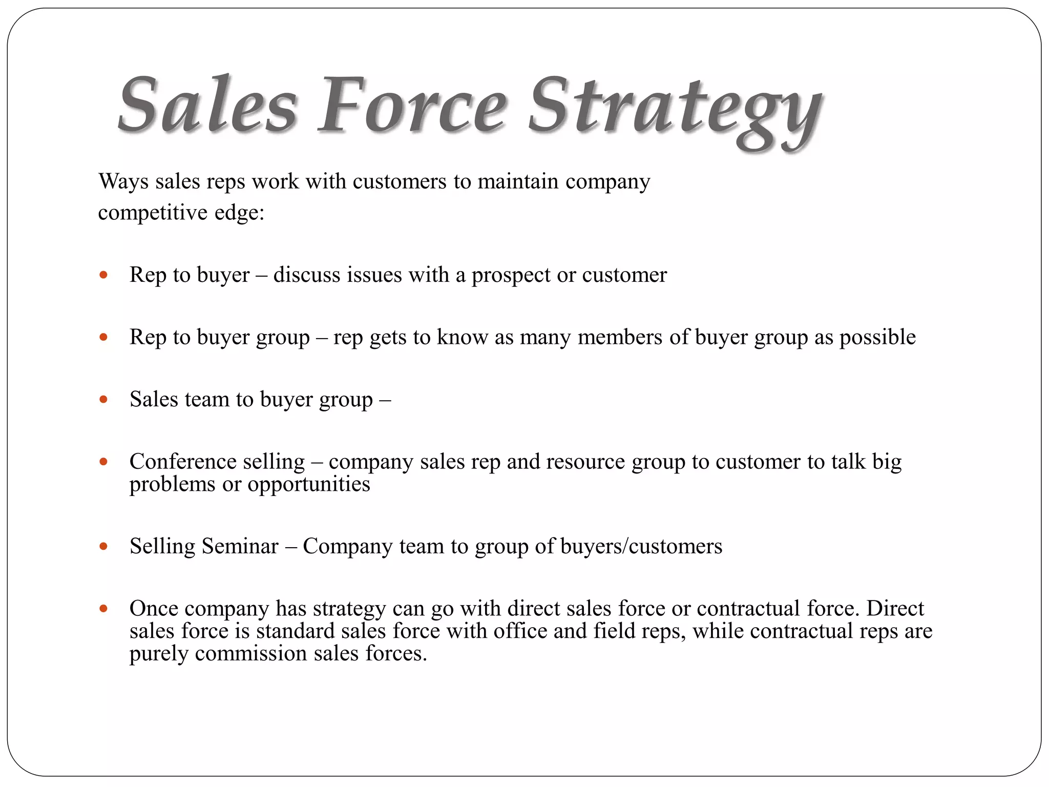 Sales Force Strategy
Ways sales reps work with customers to maintain company
competitive edge:
 Rep to buyer – discuss issues with a prospect or customer
 Rep to buyer group – rep gets to know as many members of buyer group as possible
 Sales team to buyer group –
 Conference selling – company sales rep and resource group to customer to talk big
problems or opportunities
 Selling Seminar – Company team to group of buyers/customers
 Once company has strategy can go with direct sales force or contractual force. Direct
sales force is standard sales force with office and field reps, while contractual reps are
purely commission sales forces.
 