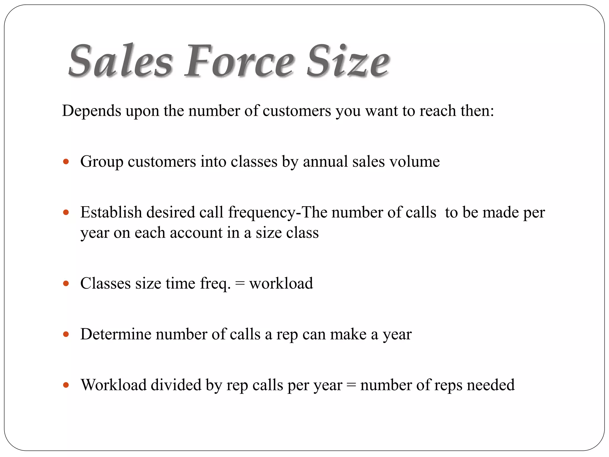 Sales Force Size
Depends upon the number of customers you want to reach then:
 Group customers into classes by annual sales volume
 Establish desired call frequency-The number of calls to be made per
year on each account in a size class
 Classes size time freq. = workload
 Determine number of calls a rep can make a year
 Workload divided by rep calls per year = number of reps needed
 