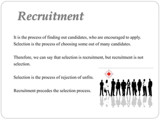 Recruitment
It is the process of finding out candidates, who are encouraged to apply.
Selection is the process of choosing some out of many candidates.
Therefore, we can say that selection is recruitment, but recruitment is not
selection.
Selection is the process of rejection of unfits.
Recruitment precedes the selection process.
 