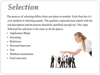 Selection
The process of selecting differs from one place to another. Each firm has it’s
own method of selecting people. The qualities expected must match with the
job description and the person should be qualified enough too. The steps
followed for selection is the same in all the places.
 Application Blank
 Screening
 Reference
 Personal Interview
 Test
 Medical examination
 Final interview
 