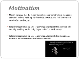 Motivation
 Mostly believed that the higher the salesperson’s motivation, the greater
the effort and the resulting performance, rewards, and satisfaction-and
thus further motivation.
 Sales managers must be able to convince salespeople that they can sell
more by working harder or by begun trained to work smarter
 Sales managers must be able to convince salespeople that the rewards
for better performance are worth the extra effort.
 