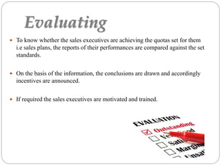Evaluating
 To know whether the sales executives are achieving the quotas set for them
i.e sales plans, the reports of their performances are compared against the set
standards.
 On the basis of the information, the conclusions are drawn and accordingly
incentives are announced.
 If required the sales executives are motivated and trained.
 