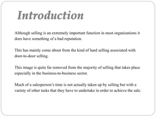 Introduction
Although selling is an extremely important function in most organizations it
does have something of a bad reputation.
This has mainly come about from the kind of hard selling associated with
door-to-door selling.
This image is quite far removed from the majority of selling that takes place
especially in the business-to-business sector.
Much of a salesperson’s time is not actually taken up by selling but with a
variety of other tasks that they have to undertake in order to achieve the sale.
 