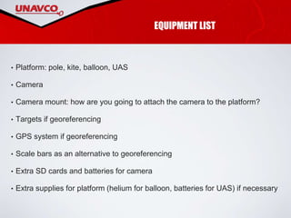 EQUIPMENT LIST
• Platform: pole, kite, balloon, UAS
• Camera
• Camera mount: how are you going to attach the camera to the platform?
• Targets if georeferencing
• GPS system if georeferencing
• Scale bars as an alternative to georeferencing
• Extra SD cards and batteries for camera
• Extra supplies for platform (helium for balloon, batteries for UAS) if necessary
 