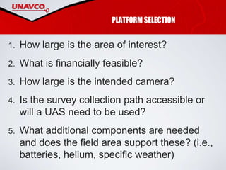 PLATFORM SELECTION
1. How large is the area of interest?
2. What is financially feasible?
3. How large is the intended camera?
4. Is the survey collection path accessible or
will a UAS need to be used?
5. What additional components are needed
and does the field area support these? (i.e.,
batteries, helium, specific weather)
 