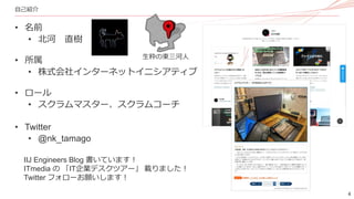4
自己紹介
• 名前
• 北河 直樹
• 所属
• 株式会社インターネットイニシアティブ
• ロール
• スクラムマスター、スクラムコーチ
• Twitter
• @nk_tamago
IIJ Engineers Blog 書いています！
ITmedia の 「IT企業デスクツアー」 載りました！
Twitter フォローお願いします！
生粋の東三河人
 