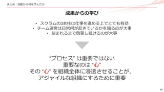 40
まとめ : 活動から何を学んだか
成果からの学び
• スクラムの3本柱は仕事を進める上でとても有効
• チーム運営は日常何が起きているかを知るのが大事
• 刻まれるまで啓蒙し続けるのが大事
“プロセス” は重要ではない
重要なのは “心”
その “心” を組織全体に浸透させることが、
アジャイルな組織にするために重要
 
