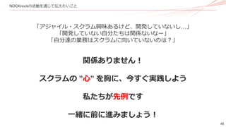 46
NOCKnockの活動を通じて伝えたいこと
「アジャイル・スクラム興味あるけど、開発していないし…」
「開発していない自分たちは関係ないなー」
「自分達の業務はスクラムに向いていないのは？」
関係ありません！
スクラムの ”心” を胸に、今すぐ実践しよう
私たちが先例です
一緒に前に進みましょう！
 