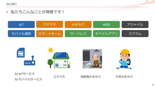 5
自己紹介
• 私たちこんなことが得意です！
エネマネ みまもり
IoT
エネマネ 高齢者みまもり 子供みまもり
スマートホーム
モバイル通信 サーバレス モバイルアプリ
AWS
スクラム
アジャイル
IIJ IoTサービス
IIJ モバイルサービス
 