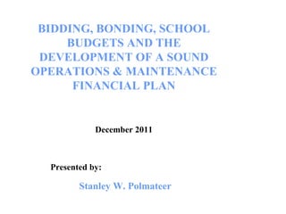 BIDDING, BONDING, SCHOOL BUDGETS AND THE DEVELOPMENT OF A SOUND OPERATIONS & MAINTENANCE FINANCIAL PLAN December 2011 Presented by: Stanley W. Polmateer 