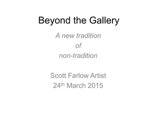 Beyond the Gallery
A new tradition
of
non-tradition
Scott Farlow Artist
24th March 2015
 