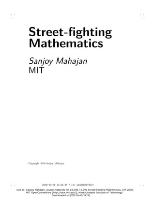 1                                                                                                         1




              Street-ﬁghting

              Mathematics

              Sanjoy Mahajan
              MIT




              Copyright 2008 Sanjoy Mahajan




1                        2008-03-06 13:24:47 / rev ebd336097912+                                          1


    Cite as: Sanjoy Mahajan, course materials for 18.098 / 6.099 Street-Fighting Mathematics, IAP 2008.
             MIT OpenCourseWare (http://ocw.mit.edu/), Massachusetts Institute of Technology.
                                  Downloaded on [DD Month YYYY].
 