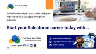 Start your Salesforce career today with...
Take the next step in your career and grow
with the world’s fastest-growing CRM
platform.
11
Follow Us On:
www.cloudlineacademy.com
support@cloudlineacademy.com
+91 7702 330 792
 