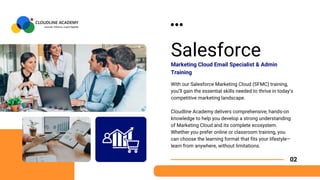 Salesforce
With our Salesforce Marketing Cloud (SFMC) training,
you’ll gain the essential skills needed to thrive in today’s
competitive marketing landscape.
Cloudline Academy delivers comprehensive, hands-on
knowledge to help you develop a strong understanding
of Marketing Cloud and its complete ecosystem.
Whether you prefer online or classroom training, you
can choose the learning format that fits your lifestyle—
learn from anywhere, without limitations.
Marketing Cloud Email Specialist & Admin
Training
02
 