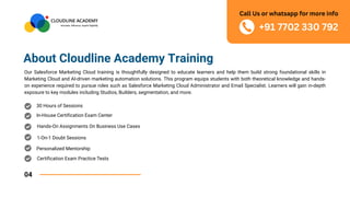 About Cloudline Academy Training
Our Salesforce Marketing Cloud training is thoughtfully designed to educate learners and help them build strong foundational skills in
Marketing Cloud and AI-driven marketing automation solutions. This program equips students with both theoretical knowledge and hands-
on experience required to pursue roles such as Salesforce Marketing Cloud Administrator and Email Specialist. Learners will gain in-depth
exposure to key modules including Studios, Builders, segmentation, and more.
04
30 Hours of Sessions
In-House Certification Exam Center
Hands-On Assignments On Business Use Cases
1-On-1 Doubt Sessions
Personalized Mentorship
Certification Exam Practice Tests
+91 7702 330 792
Call Us or whatsapp for more info
 