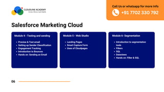 Salesforce Marketing Cloud
06
Module 6- Segmentation
Introduction to segmentation
tools
Filters
SQL
Dataviews
Hands on: Filter & SQL
Module 4 - Testing and sending
Preview & Test email
Setting up Sender Classification
Engagement Tracking
Introduction to Bounces
Hands on: Sending an Email
Module 5 - Web Studio
Landing Pages
Smart Capture Form
Uses of Cloudpages
+91 7702 330 792
Call Us or whatsapp for more info
 