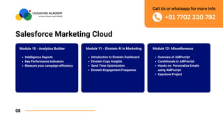 Salesforce Marketing Cloud
08
Module 12- Miscellaneous
Overview of AMPscript
Conditionals in AMPscript
Hands on: Personalize Emails
using AMPscript
Capstone Project
Module 10 - Analytics Builder
Intelligence Reports
Key Performance Indicators
Measure your campaign efficiency
Module 11 - Einstein Al in Marketing
Introduction to Einstein Dashboard
Einstein Copy Insights
Send Time Optimization
Einstein Engagement Frequence
+91 7702 330 792
Call Us or whatsapp for more info
 
