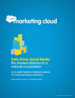 Data Driven Social Media:
                                                                                 the shortest distance to a rational conversation
                                                        An in-depth Salesforce Radian6 analysis of 9 Financial Services Institutions




         Data Driven Social Media:
         the shortest distance to a
         rational conversation
         An in-depth Salesforce Radian6 analysis
         of 9 Financial Services Institutions
         Author Marian Cramers / Social Media Analyst




www.radian6.com   +44 (0)203 468 3939      			                                          © 2012Copyright © 2012 Salesforce Radian6
                                                                                              Salesforce Radian6          [1]
 
