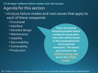 27
3.0 Analyze software failure modes and root causes
There are several
hundred possible failure
mode/root cause pairs.
Just a few will be shown
in this presentation for
the functional
viewpoint. The others
are covered in the
SFMEA training class
and in the SFMEA
toolkit.
© SoftRel, LLC 2015 This material may not be reprinted in part or in whole without written permission from Ann Marie Neufelder.
 