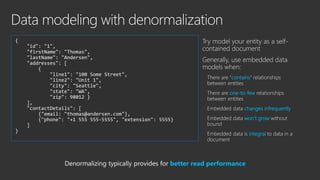 In general, use normalized data
models when:
Write performance
one-to-many
many-to-many
changes frequently
{
"id": "xyz",
"username: "user xyz"
}
{
"id": "address_xyz",
"userid": "xyz",
"address" : {
…
}
}
{
"id: "contact_xyz",
"userid": "xyz",
"email" : "user@user.com"
"phone" : "555 5555"
}
Normalizing typically provides better write performance
 