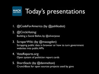 Today’s presentations
1. @CodeForAmerica (by @pahlkadot)
2. @CircleVoting:
   Building a Social Ballot, by @oliverjesse

3. ScraperWiki: (by @maxogden)
   Scrapping public data in browser or how to turn government
   websites into public APIs

4. VoteReports.org:
   Open system of politician report cards

5. ShortStack: (by @danmelton)
   CrunchBase for open sources projects used by govs
 