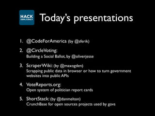 Today’s presentations
1. @CodeForAmerica (by @sferik)
2. @CircleVoting:
   Building a Social Ballot, by @oliverjesse

3. ScraperWiki: (by @maxogden)
   Scrapping public data in browser or how to turn government
   websites into public APIs

4. VoteReports.org:
   Open system of politician report cards

5. ShortStack: (by @danmelton)
   CrunchBase for open sources projects used by govs
 