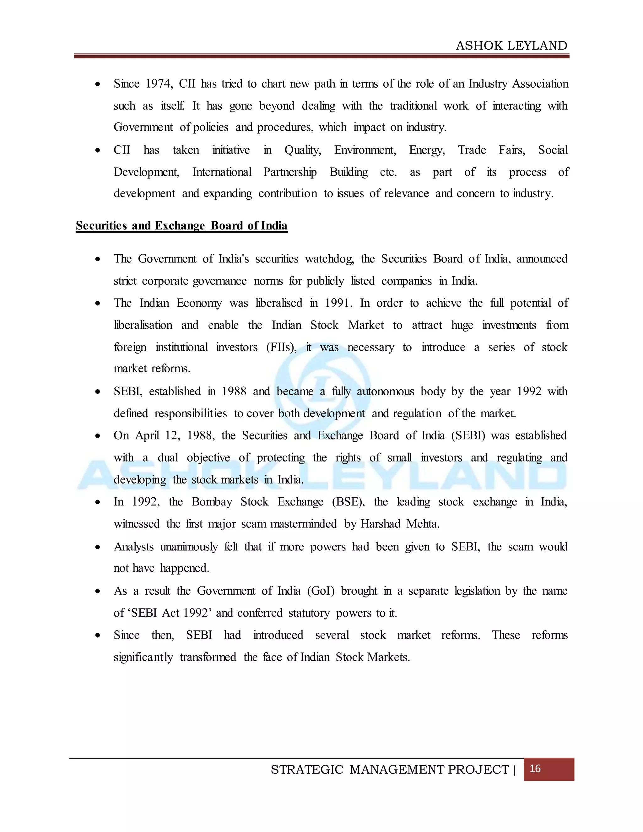 ASHOK LEYLAND
STRATEGIC MANAGEMENT PROJECT | 16
 Since 1974, CII has tried to chart new path in terms of the role of an Industry Association
such as itself. It has gone beyond dealing with the traditional work of interacting with
Government of policies and procedures, which impact on industry.
 CII has taken initiative in Quality, Environment, Energy, Trade Fairs, Social
Development, International Partnership Building etc. as part of its process of
development and expanding contribution to issues of relevance and concern to industry.
Securities and Exchange Board of India
 The Government of India's securities watchdog, the Securities Board of India, announced
strict corporate governance norms for publicly listed companies in India.
 The Indian Economy was liberalised in 1991. In order to achieve the full potential of
liberalisation and enable the Indian Stock Market to attract huge investments from
foreign institutional investors (FIIs), it was necessary to introduce a series of stock
market reforms.
 SEBI, established in 1988 and became a fully autonomous body by the year 1992 with
defined responsibilities to cover both development and regulation of the market.
 On April 12, 1988, the Securities and Exchange Board of India (SEBI) was established
with a dual objective of protecting the rights of small investors and regulating and
developing the stock markets in India.
 In 1992, the Bombay Stock Exchange (BSE), the leading stock exchange in India,
witnessed the first major scam masterminded by Harshad Mehta.
 Analysts unanimously felt that if more powers had been given to SEBI, the scam would
not have happened.
 As a result the Government of India (GoI) brought in a separate legislation by the name
of ‘SEBI Act 1992’ and conferred statutory powers to it.
 Since then, SEBI had introduced several stock market reforms. These reforms
significantly transformed the face of Indian Stock Markets.
 