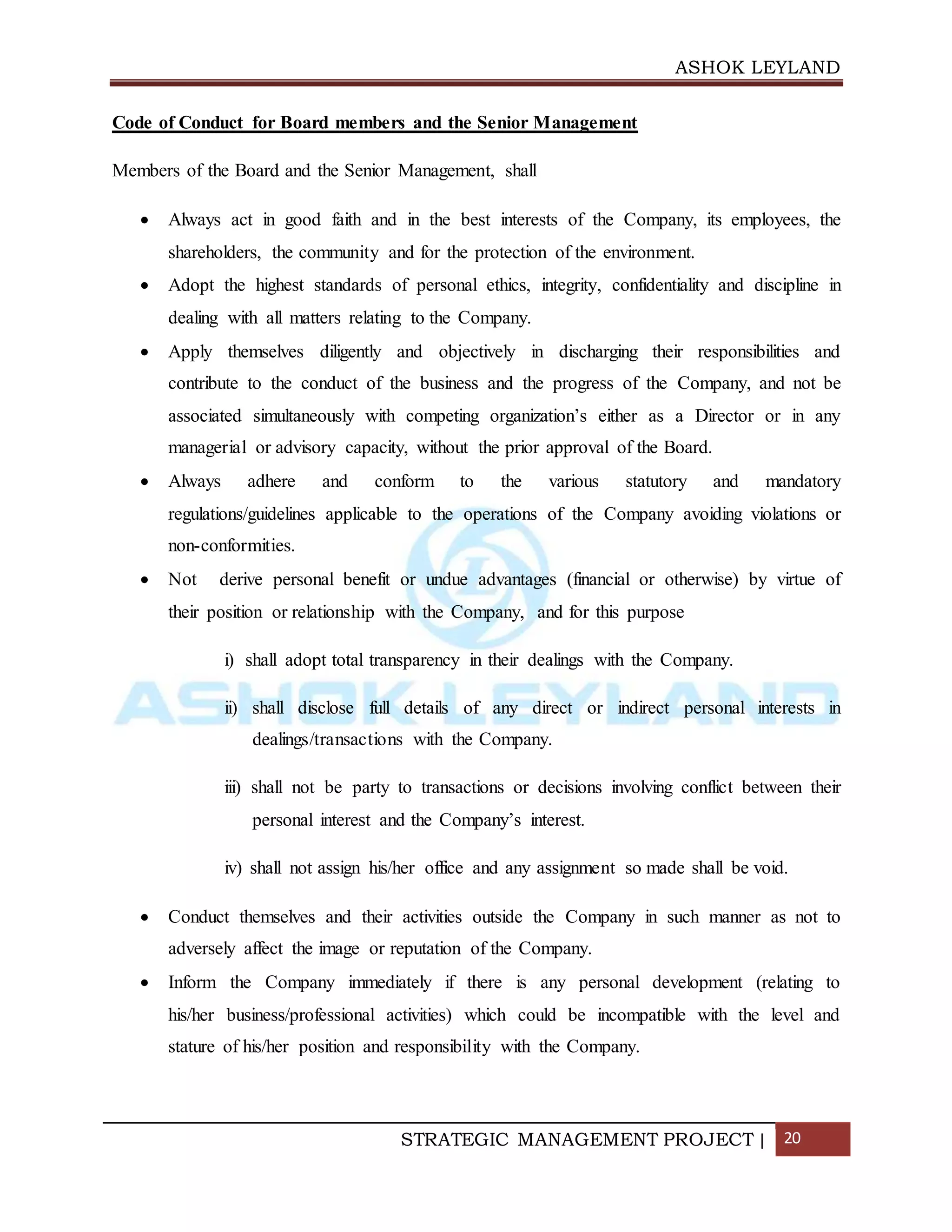 ASHOK LEYLAND
STRATEGIC MANAGEMENT PROJECT | 20
Code of Conduct for Board members and the Senior Management
Members of the Board and the Senior Management, shall
 Always act in good faith and in the best interests of the Company, its employees, the
shareholders, the community and for the protection of the environment.
 Adopt the highest standards of personal ethics, integrity, confidentiality and discipline in
dealing with all matters relating to the Company.
 Apply themselves diligently and objectively in discharging their responsibilities and
contribute to the conduct of the business and the progress of the Company, and not be
associated simultaneously with competing organization’s either as a Director or in any
managerial or advisory capacity, without the prior approval of the Board.
 Always adhere and conform to the various statutory and mandatory
regulations/guidelines applicable to the operations of the Company avoiding violations or
non-conformities.
 Not derive personal benefit or undue advantages (financial or otherwise) by virtue of
their position or relationship with the Company, and for this purpose
i) shall adopt total transparency in their dealings with the Company.
ii) shall disclose full details of any direct or indirect personal interests in
dealings/transactions with the Company.
iii) shall not be party to transactions or decisions involving conflict between their
personal interest and the Company’s interest.
iv) shall not assign his/her office and any assignment so made shall be void.
 Conduct themselves and their activities outside the Company in such manner as not to
adversely affect the image or reputation of the Company.
 Inform the Company immediately if there is any personal development (relating to
his/her business/professional activities) which could be incompatible with the level and
stature of his/her position and responsibility with the Company.
 