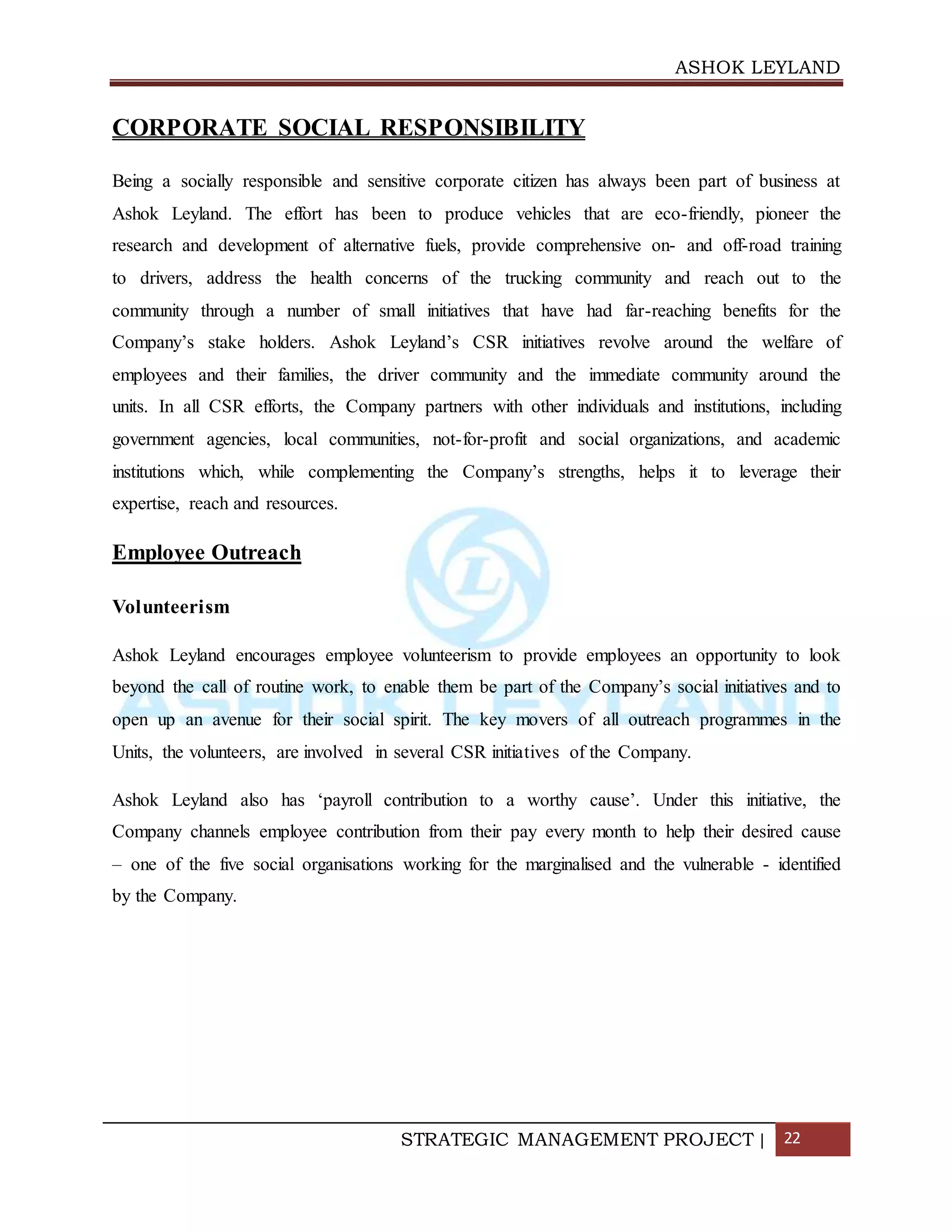 ASHOK LEYLAND
STRATEGIC MANAGEMENT PROJECT | 22
CORPORATE SOCIAL RESPONSIBILITY
Being a socially responsible and sensitive corporate citizen has always been part of business at
Ashok Leyland. The effort has been to produce vehicles that are eco-friendly, pioneer the
research and development of alternative fuels, provide comprehensive on- and off-road training
to drivers, address the health concerns of the trucking community and reach out to the
community through a number of small initiatives that have had far-reaching benefits for the
Company’s stake holders. Ashok Leyland’s CSR initiatives revolve around the welfare of
employees and their families, the driver community and the immediate community around the
units. In all CSR efforts, the Company partners with other individuals and institutions, including
government agencies, local communities, not-for-profit and social organizations, and academic
institutions which, while complementing the Company’s strengths, helps it to leverage their
expertise, reach and resources.
Employee Outreach
Volunteerism
Ashok Leyland encourages employee volunteerism to provide employees an opportunity to look
beyond the call of routine work, to enable them be part of the Company’s social initiatives and to
open up an avenue for their social spirit. The key movers of all outreach programmes in the
Units, the volunteers, are involved in several CSR initiatives of the Company.
Ashok Leyland also has ‘payroll contribution to a worthy cause’. Under this initiative, the
Company channels employee contribution from their pay every month to help their desired cause
– one of the five social organisations working for the marginalised and the vulnerable - identified
by the Company.
 