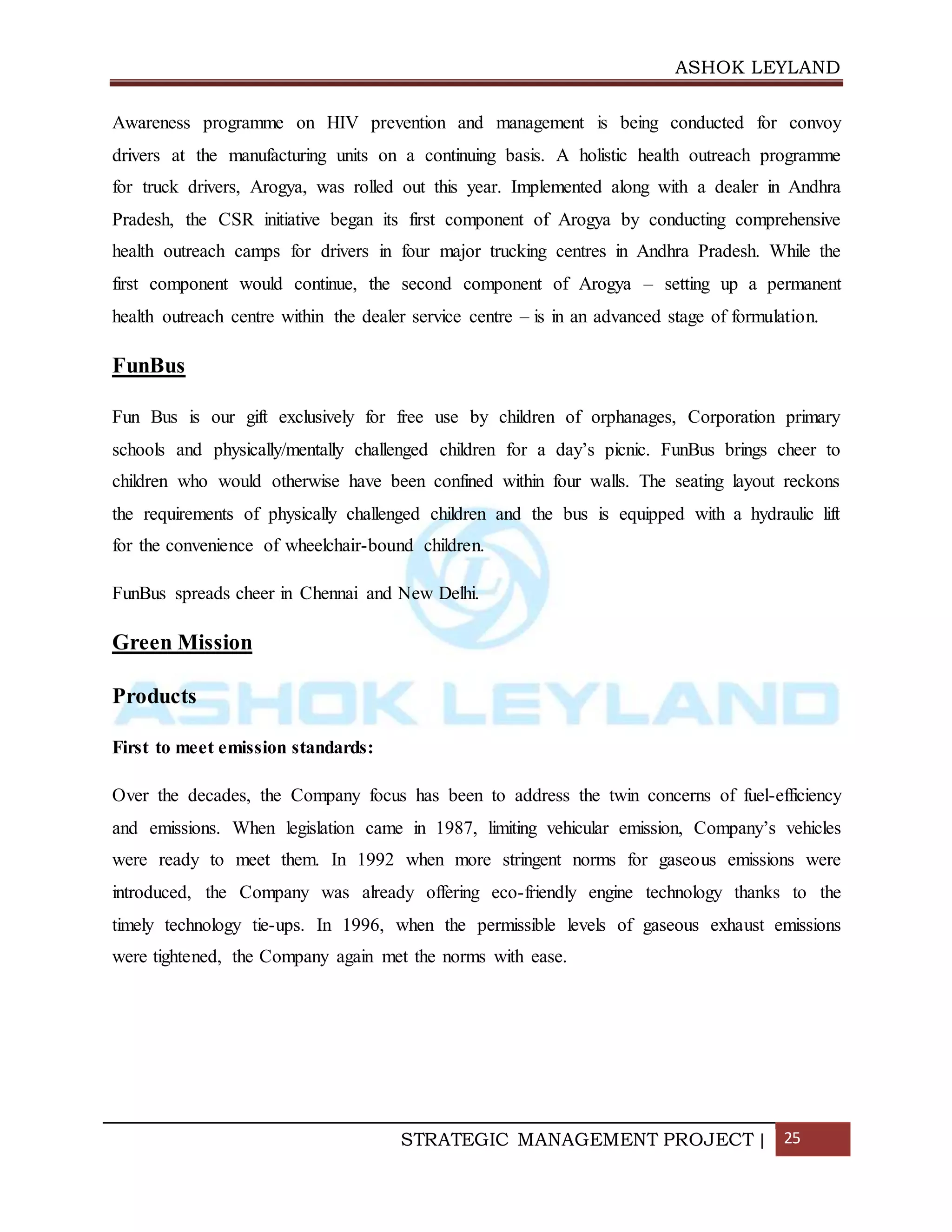 ASHOK LEYLAND
STRATEGIC MANAGEMENT PROJECT | 25
Awareness programme on HIV prevention and management is being conducted for convoy
drivers at the manufacturing units on a continuing basis. A holistic health outreach programme
for truck drivers, Arogya, was rolled out this year. Implemented along with a dealer in Andhra
Pradesh, the CSR initiative began its first component of Arogya by conducting comprehensive
health outreach camps for drivers in four major trucking centres in Andhra Pradesh. While the
first component would continue, the second component of Arogya – setting up a permanent
health outreach centre within the dealer service centre – is in an advanced stage of formulation.
FunBus
Fun Bus is our gift exclusively for free use by children of orphanages, Corporation primary
schools and physically/mentally challenged children for a day’s picnic. FunBus brings cheer to
children who would otherwise have been confined within four walls. The seating layout reckons
the requirements of physically challenged children and the bus is equipped with a hydraulic lift
for the convenience of wheelchair-bound children.
FunBus spreads cheer in Chennai and New Delhi.
Green Mission
Products
First to meet emission standards:
Over the decades, the Company focus has been to address the twin concerns of fuel-efficiency
and emissions. When legislation came in 1987, limiting vehicular emission, Company’s vehicles
were ready to meet them. In 1992 when more stringent norms for gaseous emissions were
introduced, the Company was already offering eco-friendly engine technology thanks to the
timely technology tie-ups. In 1996, when the permissible levels of gaseous exhaust emissions
were tightened, the Company again met the norms with ease.
 