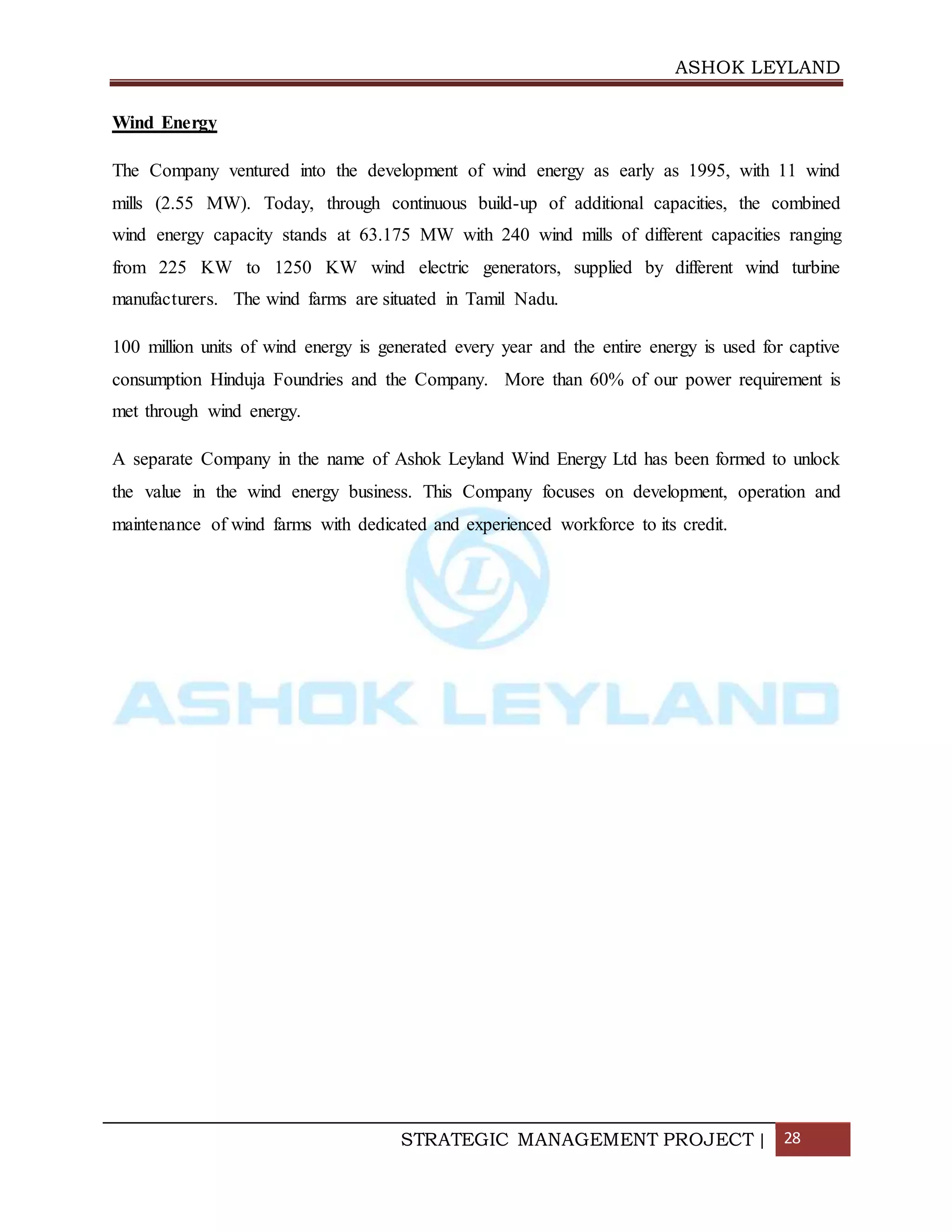 ASHOK LEYLAND
STRATEGIC MANAGEMENT PROJECT | 28
Wind Energy
The Company ventured into the development of wind energy as early as 1995, with 11 wind
mills (2.55 MW). Today, through continuous build-up of additional capacities, the combined
wind energy capacity stands at 63.175 MW with 240 wind mills of different capacities ranging
from 225 KW to 1250 KW wind electric generators, supplied by different wind turbine
manufacturers. The wind farms are situated in Tamil Nadu.
100 million units of wind energy is generated every year and the entire energy is used for captive
consumption Hinduja Foundries and the Company. More than 60% of our power requirement is
met through wind energy.
A separate Company in the name of Ashok Leyland Wind Energy Ltd has been formed to unlock
the value in the wind energy business. This Company focuses on development, operation and
maintenance of wind farms with dedicated and experienced workforce to its credit.
 