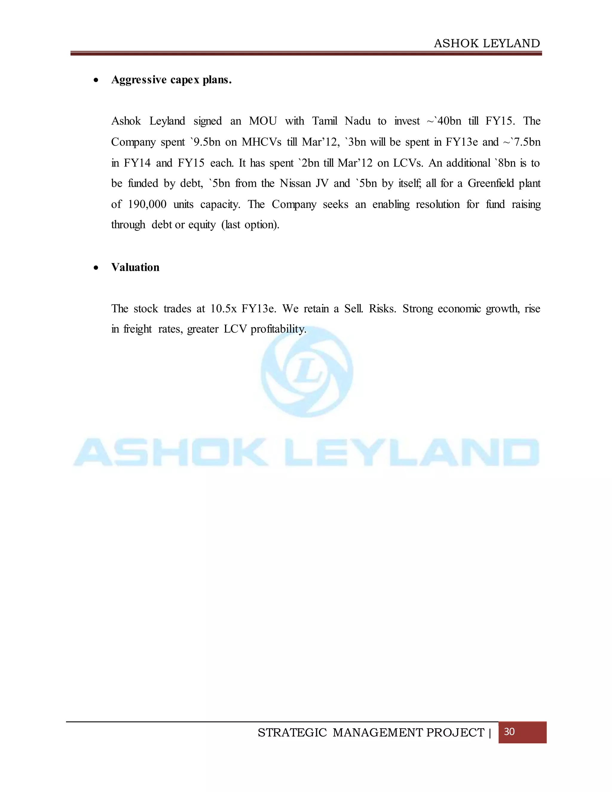 ASHOK LEYLAND
STRATEGIC MANAGEMENT PROJECT | 30
 Aggressive capex plans.
Ashok Leyland signed an MOU with Tamil Nadu to invest ~`40bn till FY15. The
Company spent `9.5bn on MHCVs till Mar’12, `3bn will be spent in FY13e and ~`7.5bn
in FY14 and FY15 each. It has spent `2bn till Mar’12 on LCVs. An additional `8bn is to
be funded by debt, `5bn from the Nissan JV and `5bn by itself; all for a Greenfield plant
of 190,000 units capacity. The Company seeks an enabling resolution for fund raising
through debt or equity (last option).
 Valuation
The stock trades at 10.5x FY13e. We retain a Sell. Risks. Strong economic growth, rise
in freight rates, greater LCV profitability.
 