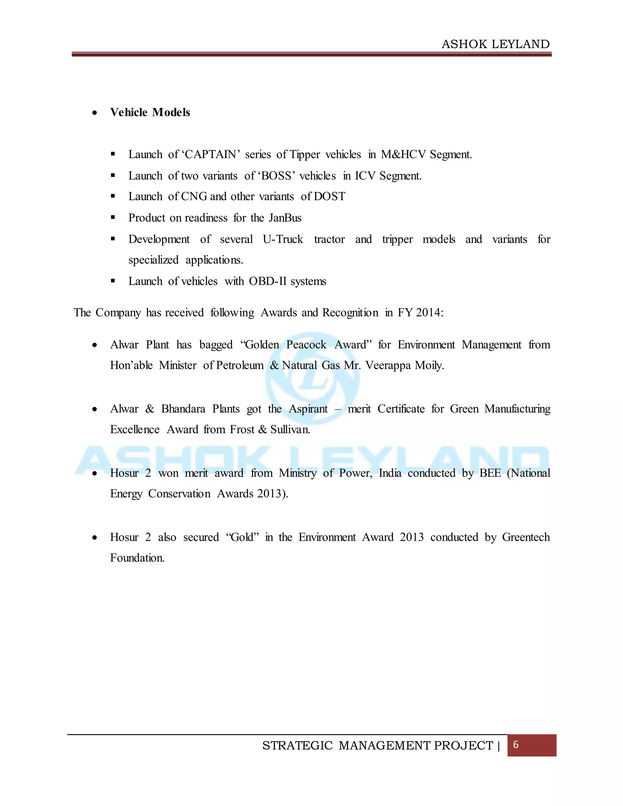 ASHOK LEYLAND
STRATEGIC MANAGEMENT PROJECT | 6
 Vehicle Models
 Launch of ‘CAPTAIN’ series of Tipper vehicles in M&HCV Segment.
 Launch of two variants of ‘BOSS’ vehicles in ICV Segment.
 Launch of CNG and other variants of DOST
 Product on readiness for the JanBus
 Development of several U-Truck tractor and tripper models and variants for
specialized applications.
 Launch of vehicles with OBD-II systems
The Company has received following Awards and Recognition in FY 2014:
 Alwar Plant has bagged “Golden Peacock Award” for Environment Management from
Hon’able Minister of Petroleum & Natural Gas Mr. Veerappa Moily.
 Alwar & Bhandara Plants got the Aspirant – merit Certificate for Green Manufacturing
Excellence Award from Frost & Sullivan.
 Hosur 2 won merit award from Ministry of Power, India conducted by BEE (National
Energy Conservation Awards 2013).
 Hosur 2 also secured “Gold” in the Environment Award 2013 conducted by Greentech
Foundation.
 