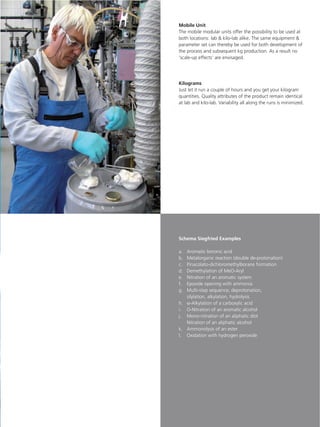 Mobile Unit
The mobile modular units offer the possibility to be used at
both locations: lab & kilo-lab alike. The same equipment &
parameter set can thereby be used for both development of
the process and subsequent kg production. As a result no
‘scale-up effects’ are envisaged.




Kilograms
Just let it run a couple of hours and you get your kilogram
quantities. Quality attributes of the product remain identical
at lab and kilo-lab. Variability all along the runs is minimized.




Schema Siegfried Examples

a. Aromatic boronic acid
b. Metalorganic reaction (double de-protonation)
c. Pinacolato-dichloromethylborane formation
d. Demethylation of MeO-Aryl
e. Nitration of an aromatic system
f. Epoxide opening with ammonia
g. Multi-step sequence; deprotonation,
   silylation, alkylation, hydrolysis
h. α-Alkylation of a carboxylic acid
i. O-Nitration of an aromatic alcohol
j. Mono-nitration of an aliphatic diol
   Nitration of an aliphatic alcohol
k. Ammonolysis of an ester
l. Oxidation with hydrogen peroxide
 