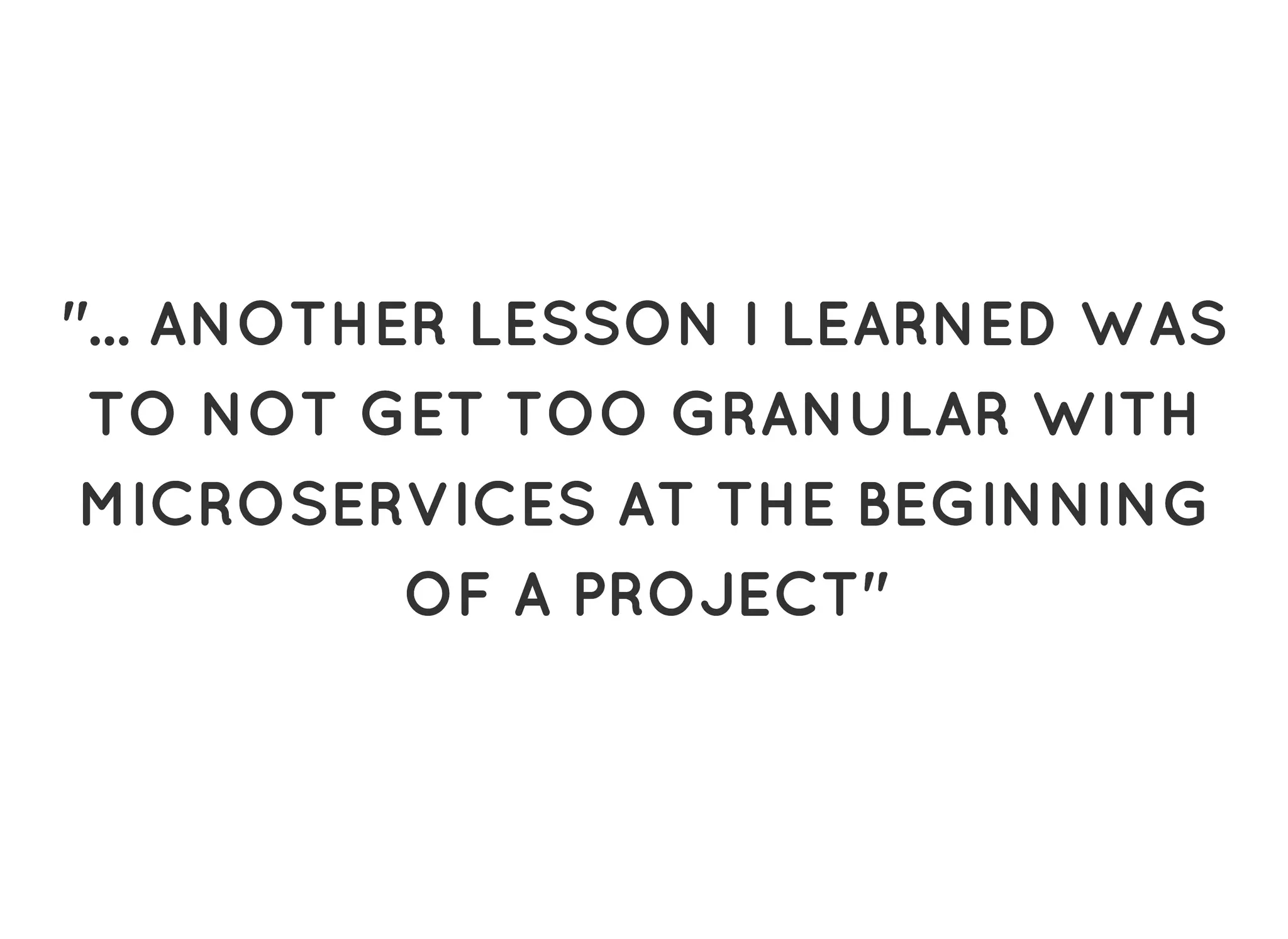 "... ANOTHER LESSON I LEARNED WAS"... ANOTHER LESSON I LEARNED WAS
TO NOT GET TOO GRANULAR WITHTO NOT GET TOO GRANULAR WITH
MICROSERVICES AT THE BEGINNINGMICROSERVICES AT THE BEGINNING
OF A PROJECT"OF A PROJECT"
 