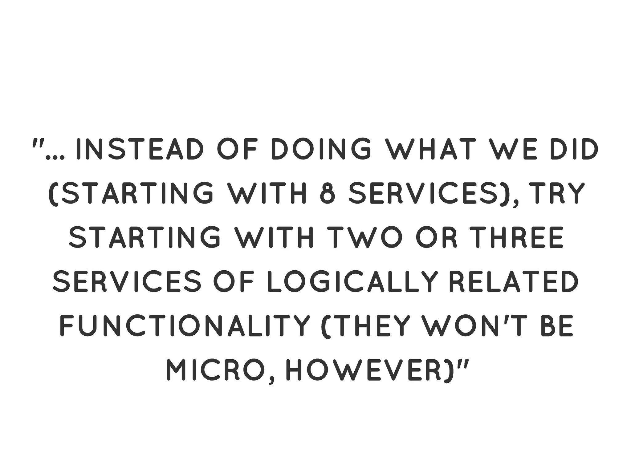 "... INSTEAD OF DOING WHAT WE DID"... INSTEAD OF DOING WHAT WE DID
(STARTING WITH 8 SERVICES), TRY(STARTING WITH 8 SERVICES), TRY
STARTING WITH TWO OR THREESTARTING WITH TWO OR THREE
SERVICES OF LOGICALLY RELATEDSERVICES OF LOGICALLY RELATED
FUNCTIONALITY (THEY WON'T BEFUNCTIONALITY (THEY WON'T BE
MICRO, HOWEVER)"MICRO, HOWEVER)"
 