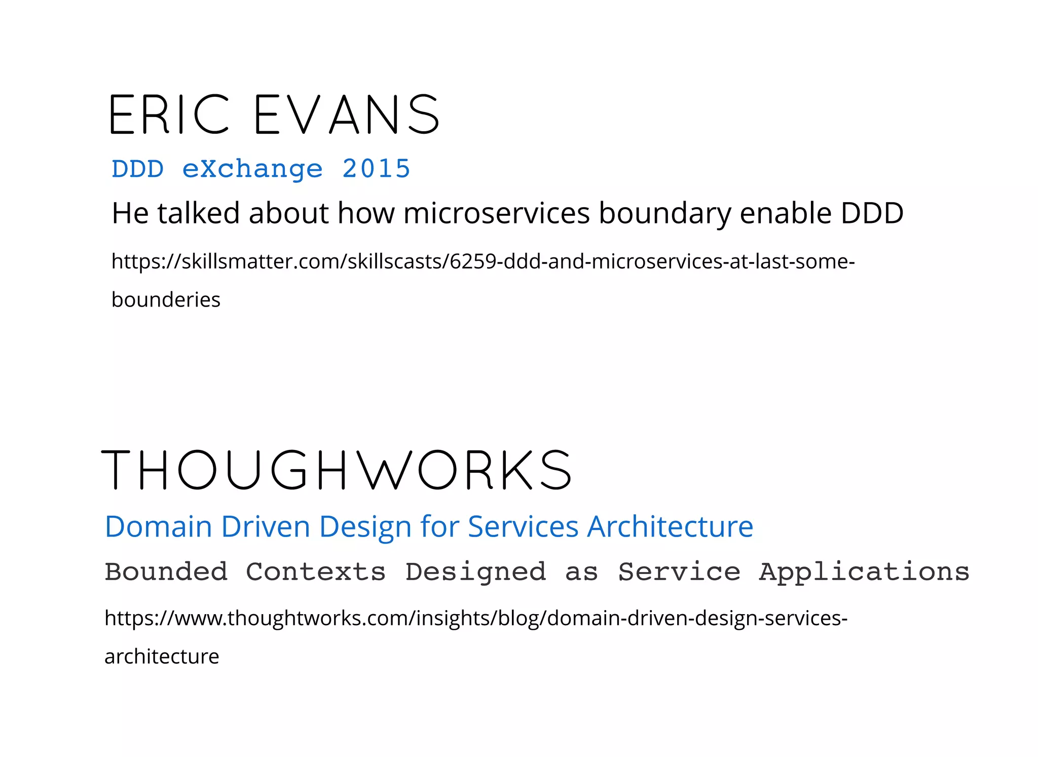ERIC EVANSERIC EVANS
He talked about how microservices boundary enable DDD
https://skillsmatter.com/skillscasts/6259-ddd-and-microservices-at-last-some-
bounderies
DDD eXchange 2015
THOUGHWORKSTHOUGHWORKS
https://www.thoughtworks.com/insights/blog/domain-driven-design-services-
architecture
Domain Driven Design for Services Architecture
Bounded Contexts Designed as Service Applications
 
