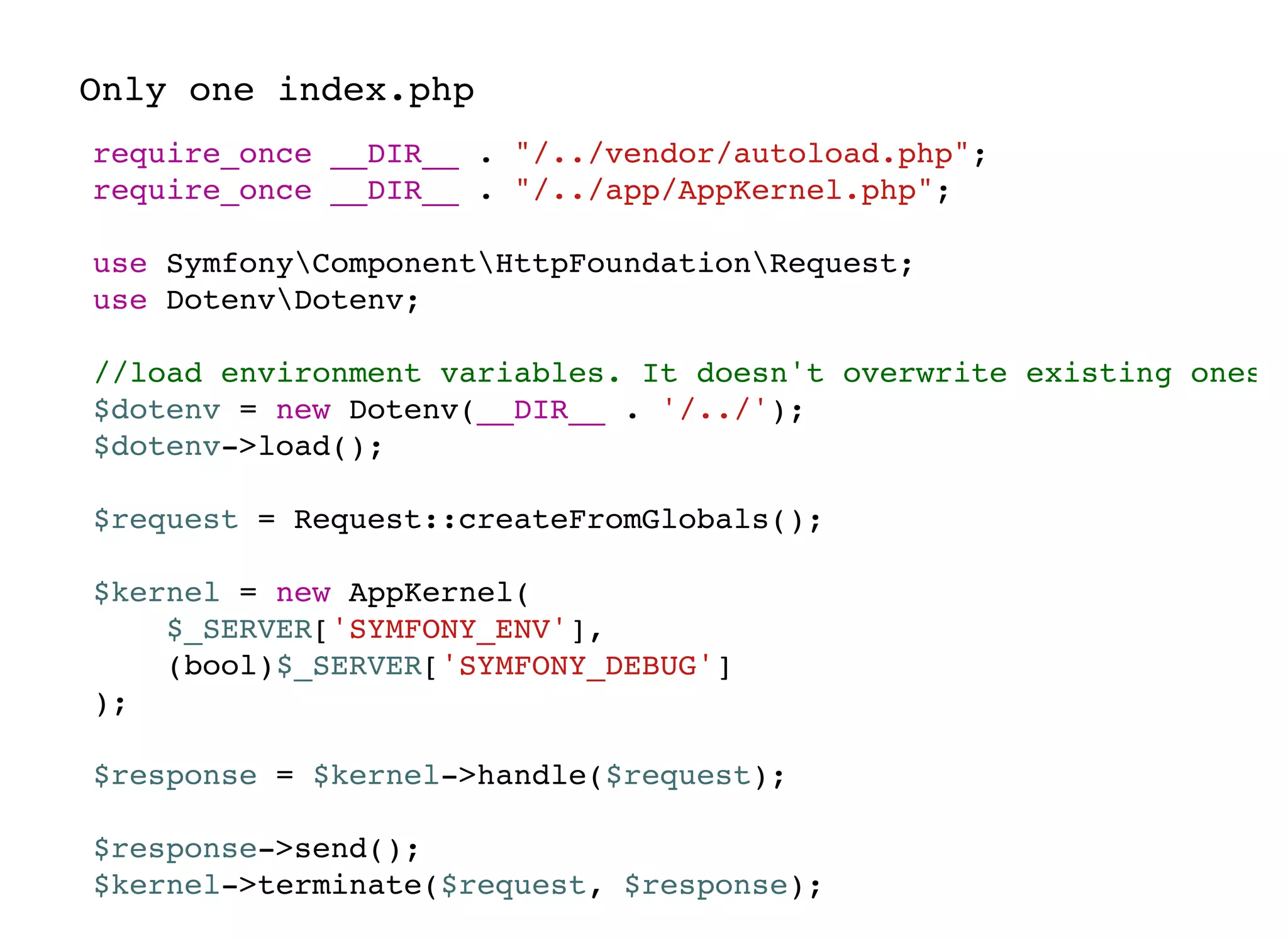 require_once __DIR__ . "/../vendor/autoload.php";
require_once __DIR__ . "/../app/AppKernel.php";
use SymfonyComponentHttpFoundationRequest;
use DotenvDotenv;
//load environment variables. It doesn't overwrite existing ones
$dotenv = new Dotenv(__DIR__ . '/../');
$dotenv->load();
$request = Request::createFromGlobals();
$kernel = new AppKernel(
$_SERVER['SYMFONY_ENV'],
(bool)$_SERVER['SYMFONY_DEBUG']
);
$response = $kernel->handle($request);
$response->send();
$kernel->terminate($request, $response);
Only one index.php
 