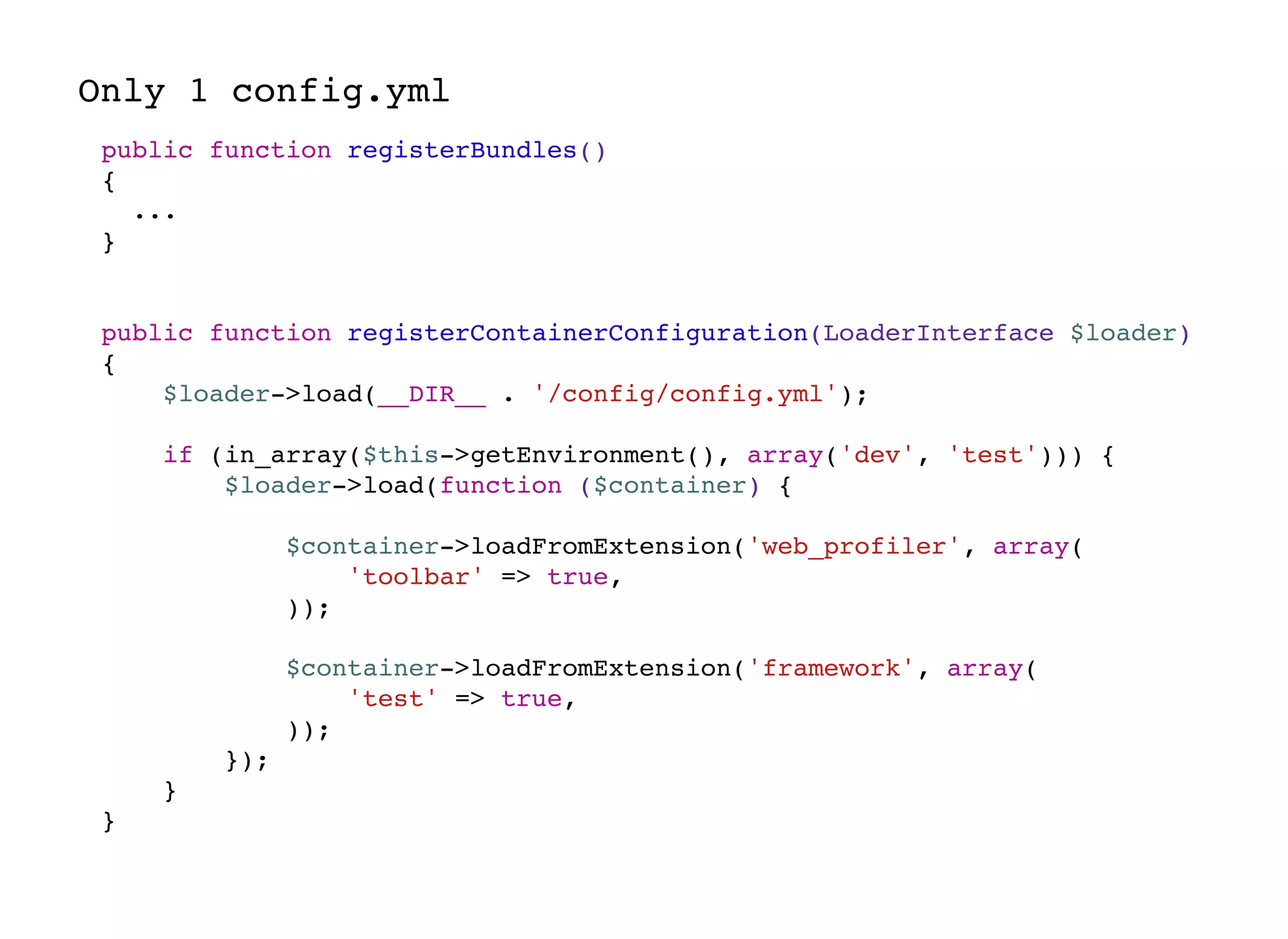 Only 1 config.yml
public function registerBundles()
{
...
}
public function registerContainerConfiguration(LoaderInterface $loader)
{
$loader->load(__DIR__ . '/config/config.yml');
if (in_array($this->getEnvironment(), array('dev', 'test'))) {
$loader->load(function ($container) {
$container->loadFromExtension('web_profiler', array(
'toolbar' => true,
));
$container->loadFromExtension('framework', array(
'test' => true,
));
});
}
}
 